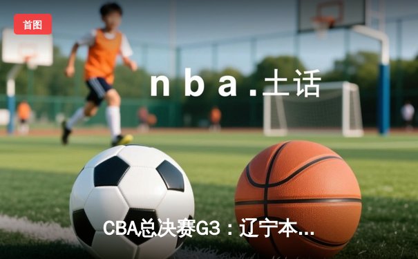 CBA总决赛G3：辽宁本钢加时险胜广东宏远，张镇麟35分力挽狂澜