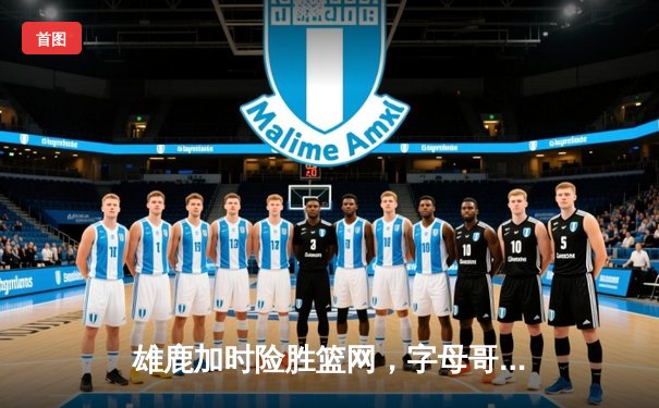 雄鹿加时险胜篮网，字母哥36+12+5主宰攻防，利拉德关键三分锁定胜局