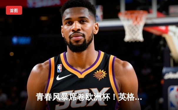 青春风暴席卷欧洲杯！英格兰加时鏖战2-1力克法国，贝林厄姆绝杀封神