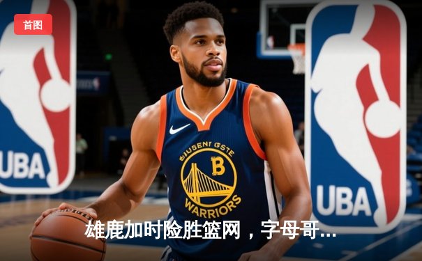 雄鹿加时险胜篮网，字母哥狂砍44分主宰关键时刻