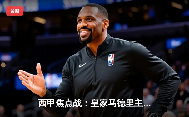 西甲焦点战：皇家马德里主场3-1击败巴塞罗那，本泽马双响主宰国家德比