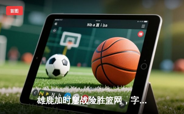 雄鹿加时鏖战险胜篮网，字母哥44+14+7主宰关键时刻