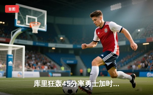 库里狂轰45分率勇士加时逆转绿军，三分雨浇灭对手16分领先优势